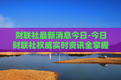 财联社最新消息今日-今日财联社权威实时资讯全掌握 财联社最新消息今日-今日财联社权威实时资讯全掌握