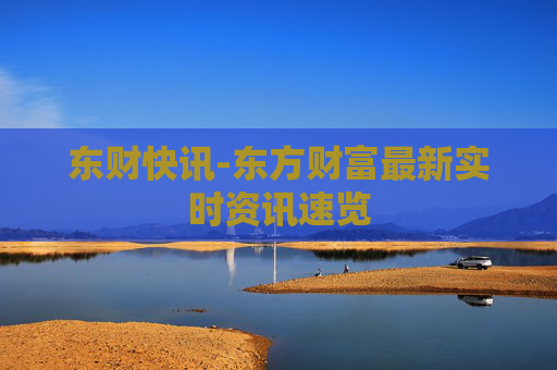 东财快讯-东方财富最新实时资讯速览 东财快讯-东方财富最新实时资讯速览