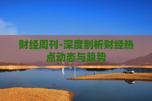 财经周刊-深度剖析财经热点动态与趋势 财经周刊-深度剖析财经热点动态与趋势