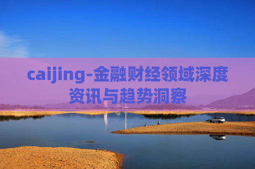 caijing-金融财经领域深度资讯与趋势洞察 caijing-金融财经领域深度资讯与趋势洞察