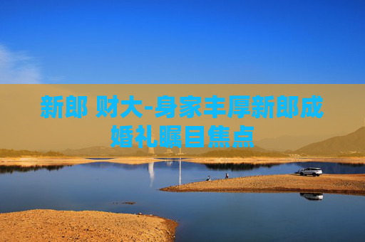新郎 财大-身家丰厚新郎成婚礼瞩目焦点 新郎 财大-身家丰厚新郎成婚礼瞩目焦点