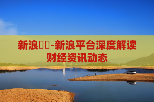 新浪財經-新浪平台深度解读财经资讯动态 新浪財經-新浪平台深度解读财经资讯动态