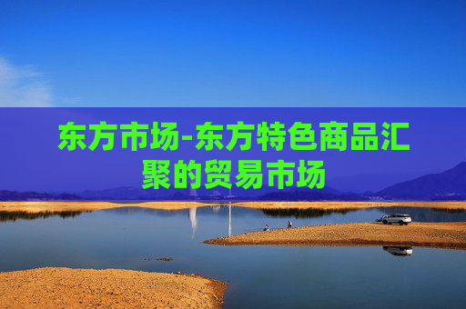 东方市场-东方特色商品汇聚的贸易市场 东方市场-东方特色商品汇聚的贸易市场