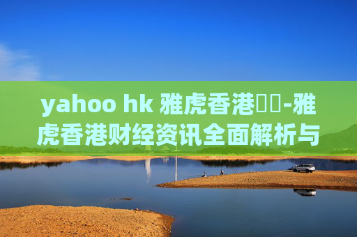 yahoo hk 雅虎香港財經-雅虎香港财经资讯全面解析与洞察
