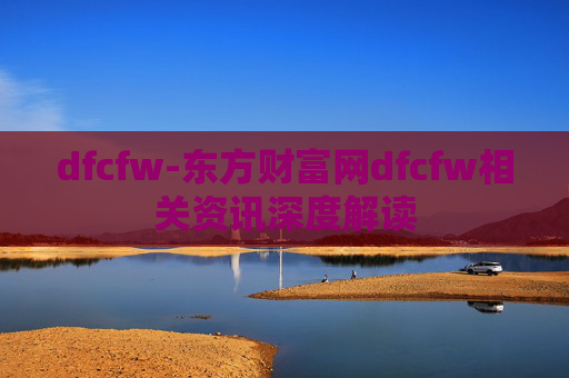 dfcfw-东方财富网dfcfw相关资讯深度解读 dfcfw-东方财富网dfcfw相关资讯深度解读