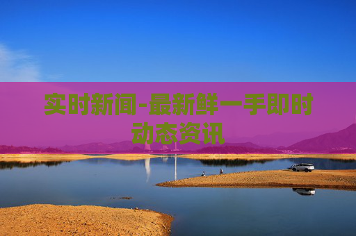 实时新闻-最新鲜一手即时动态资讯 实时新闻-最新鲜一手即时动态资讯