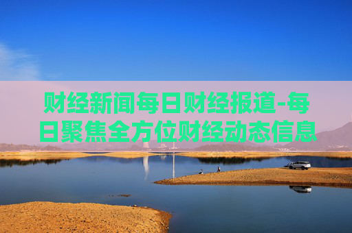 财经新闻每日财经报道-每日聚焦全方位财经动态信息 财经新闻每日财经报道-每日聚焦全方位财经动态信息