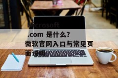  Microsoft .com 是什么？微软官网入口与常见页面说明