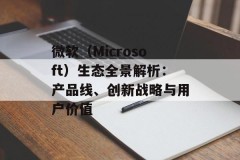 微软（Microsoft）生态全景解析：产品线、创新战略与用户价值
