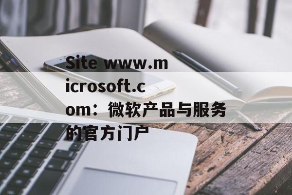 Site www.microsoft.com:微软产品与服务的官方门户 Site www.microsoft.com:微软产品与服务的官方门户