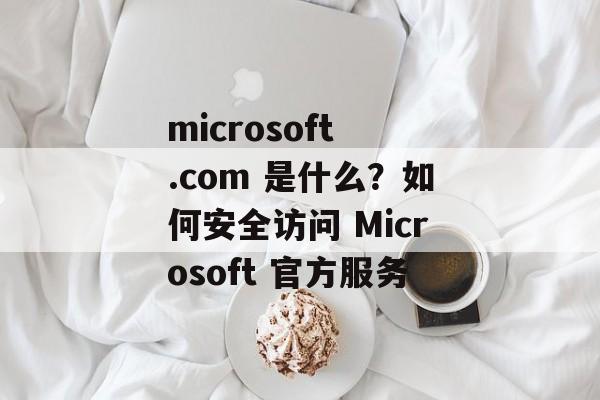 microsoft .com 是什么?如何安全访问 Microsoft 官方服务 microsoft .com 是什么?如何安全访问 Microsoft 官方服务
