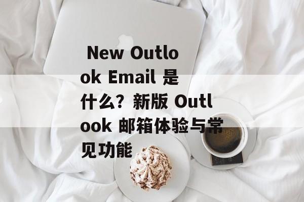  New Outlook Email 是什么？新版 Outlook 邮箱体验与常见功能