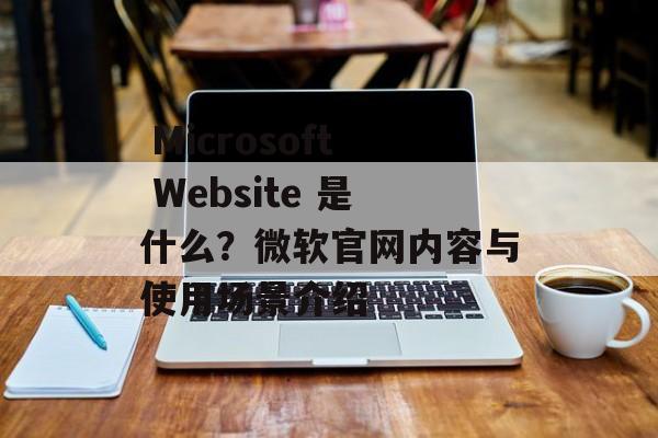 Microsoft Website 是什么?微软官网内容与使用场景介绍 Microsoft Website 是什么?微软官网内容与使用场景介绍