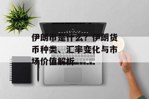 伊朗币是什么？伊朗货币种类、汇率变化与市场价值解析
