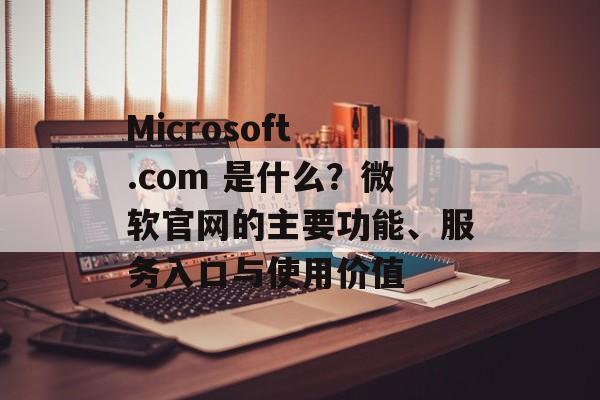 Microsoft .com 是什么?微软官网的主要功能、服务入口与使用价值 Microsoft .com 是什么?微软官网的主要功能、服务入口与使用价值