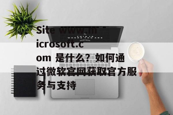 Site www.microsoft.com 是什么?如何通过微软官网获取官方服务与支持 Site www.microsoft.com 是什么?如何通过微软官网获取官方服务与支持
