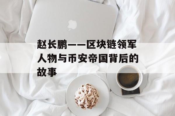 赵长鹏——区块链领军人物与币安帝国背后的故事 赵长鹏——区块链领军人物与币安帝国背后的故事