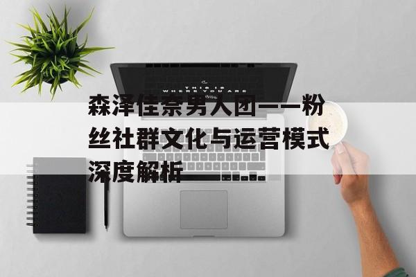 森泽佳奈男人团——粉丝社群文化与运营模式深度解析 森泽佳奈男人团——粉丝社群文化与运营模式深度解析