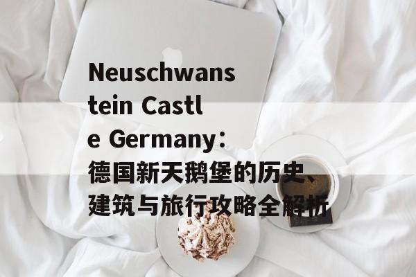Neuschwanstein Castle Germany:德国新天鹅堡的历史、建筑与旅行攻略全解析 Neuschwanstein Castle Germany:德国新天鹅堡的历史、建筑与旅行攻略全解析