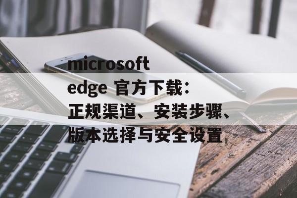 microsoft edge 官方下载:正规渠道、安装步骤、版本选择与安全设置 microsoft edge 官方下载:正规渠道、安装步骤、版本选择与安全设置