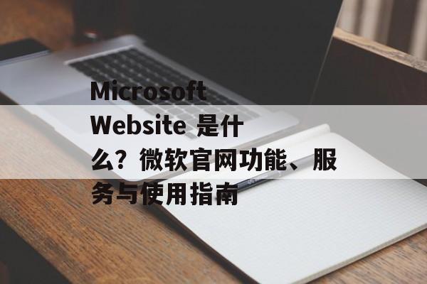 Microsoft Website 是什么?微软官网功能、服务与使用指南 Microsoft Website 是什么?微软官网功能、服务与使用指南