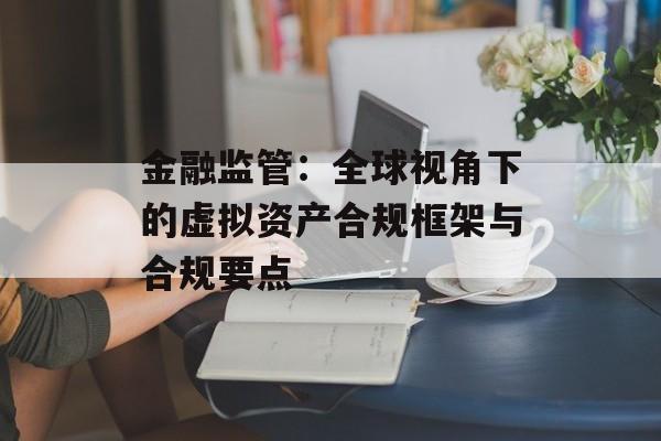 金融监管:全球视角下的虚拟资产合规框架与合规要点 金融监管:全球视角下的虚拟资产合规框架与合规要点