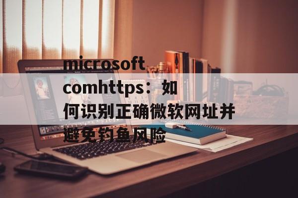 microsoft comhttps：如何识别正确微软网址并避免钓鱼风险